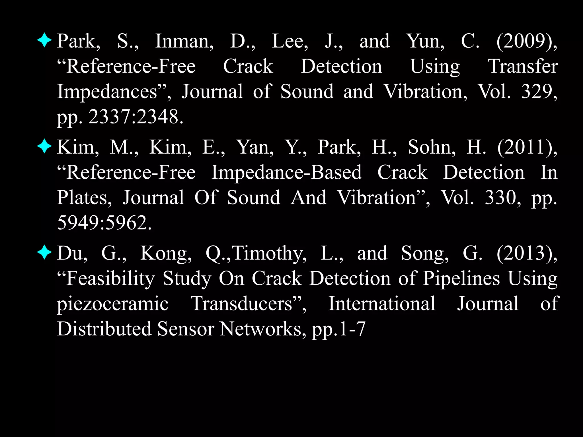 Park, S., Inman, D., Lee, J., and Yun, C. (2009),
“Reference-Free Crack Detection Using Transfer
Impedances”, Journal of Sound and Vibration, Vol. 329,
pp. 2337:2348.
Kim, M., Kim, E., Yan, Y., Park, H., Sohn, H. (2011),
“Reference-Free Impedance-Based Crack Detection In
Plates, Journal Of Sound And Vibration”, Vol. 330, pp.
5949:5962.
Du, G., Kong, Q.,Timothy, L., and Song, G. (2013),
“Feasibility Study On Crack Detection of Pipelines Using
piezoceramic Transducers”, International Journal of
Distributed Sensor Networks, pp.1-7
 