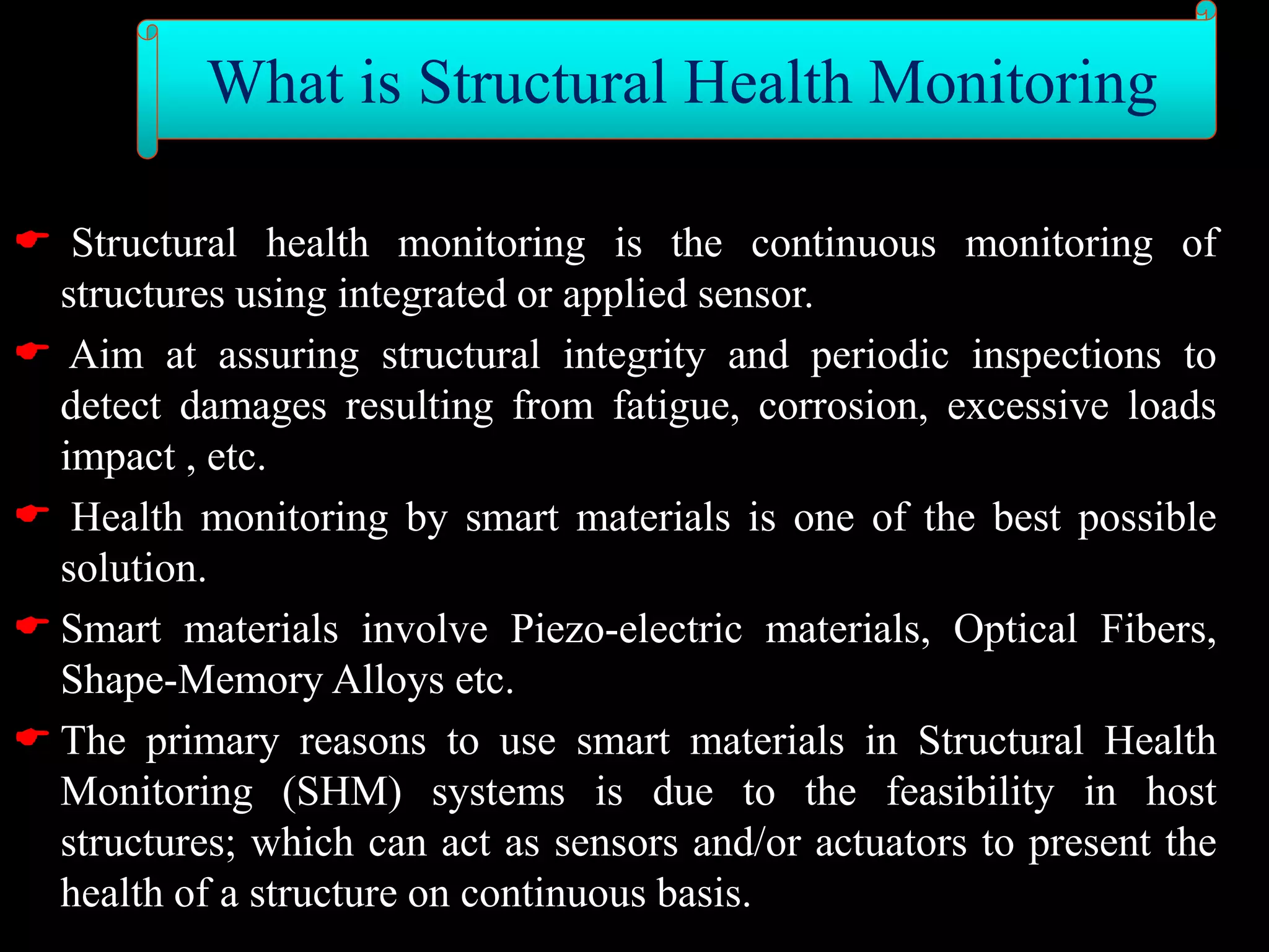  Structural health monitoring is the continuous monitoring of
structures using integrated or applied sensor.
 Aim at assuring structural integrity and periodic inspections to
detect damages resulting from fatigue, corrosion, excessive loads
impact , etc.
 Health monitoring by smart materials is one of the best possible
solution.
 Smart materials involve Piezo-electric materials, Optical Fibers,
Shape-Memory Alloys etc.
 The primary reasons to use smart materials in Structural Health
Monitoring (SHM) systems is due to the feasibility in host
structures; which can act as sensors and/or actuators to present the
health of a structure on continuous basis.
What is Structural Health Monitoring
 