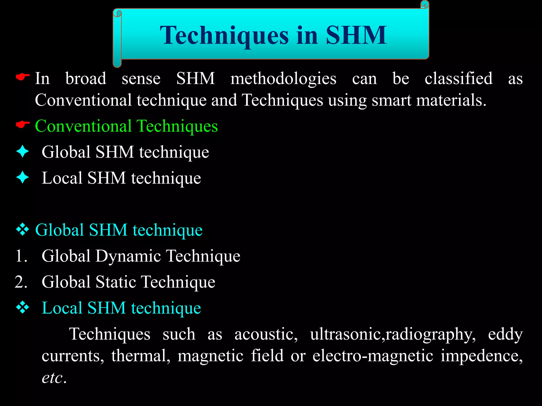 In broad sense SHM methodologies can be classified as
Conventional technique and Techniques using smart materials.
 Conventional Techniques
 Global SHM technique
 Local SHM technique
 Global SHM technique
1. Global Dynamic Technique
2. Global Static Technique
 Local SHM technique
Techniques such as acoustic, ultrasonic,radiography, eddy
currents, thermal, magnetic field or electro-magnetic impedence,
etc.
Techniques in SHM
 