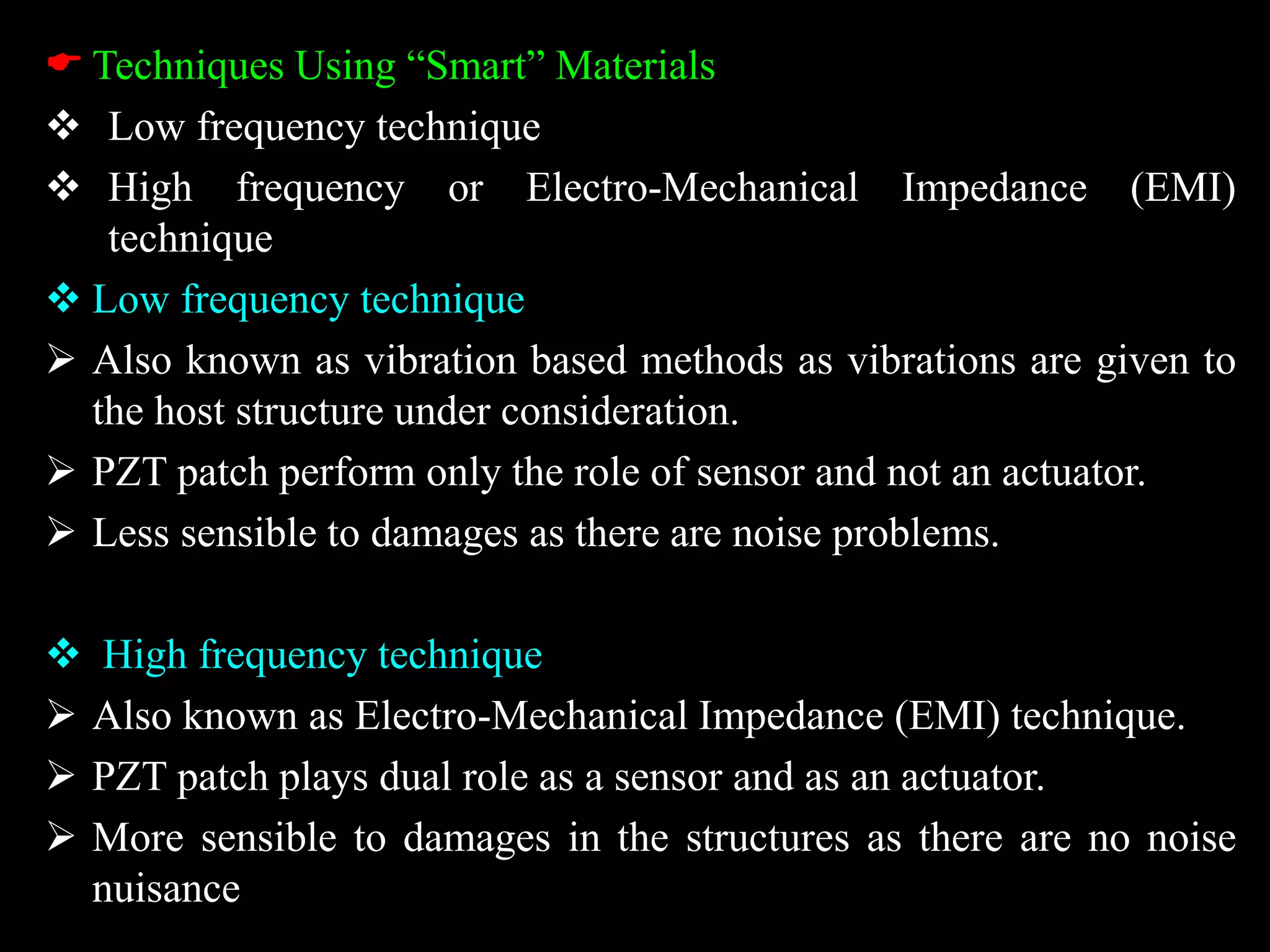  Techniques Using “Smart” Materials
 Low frequency technique
 High frequency or Electro-Mechanical Impedance (EMI)
technique
 Low frequency technique
 Also known as vibration based methods as vibrations are given to
the host structure under consideration.
 PZT patch perform only the role of sensor and not an actuator.
 Less sensible to damages as there are noise problems.
 High frequency technique
 Also known as Electro-Mechanical Impedance (EMI) technique.
 PZT patch plays dual role as a sensor and as an actuator.
 More sensible to damages in the structures as there are no noise
nuisance
 