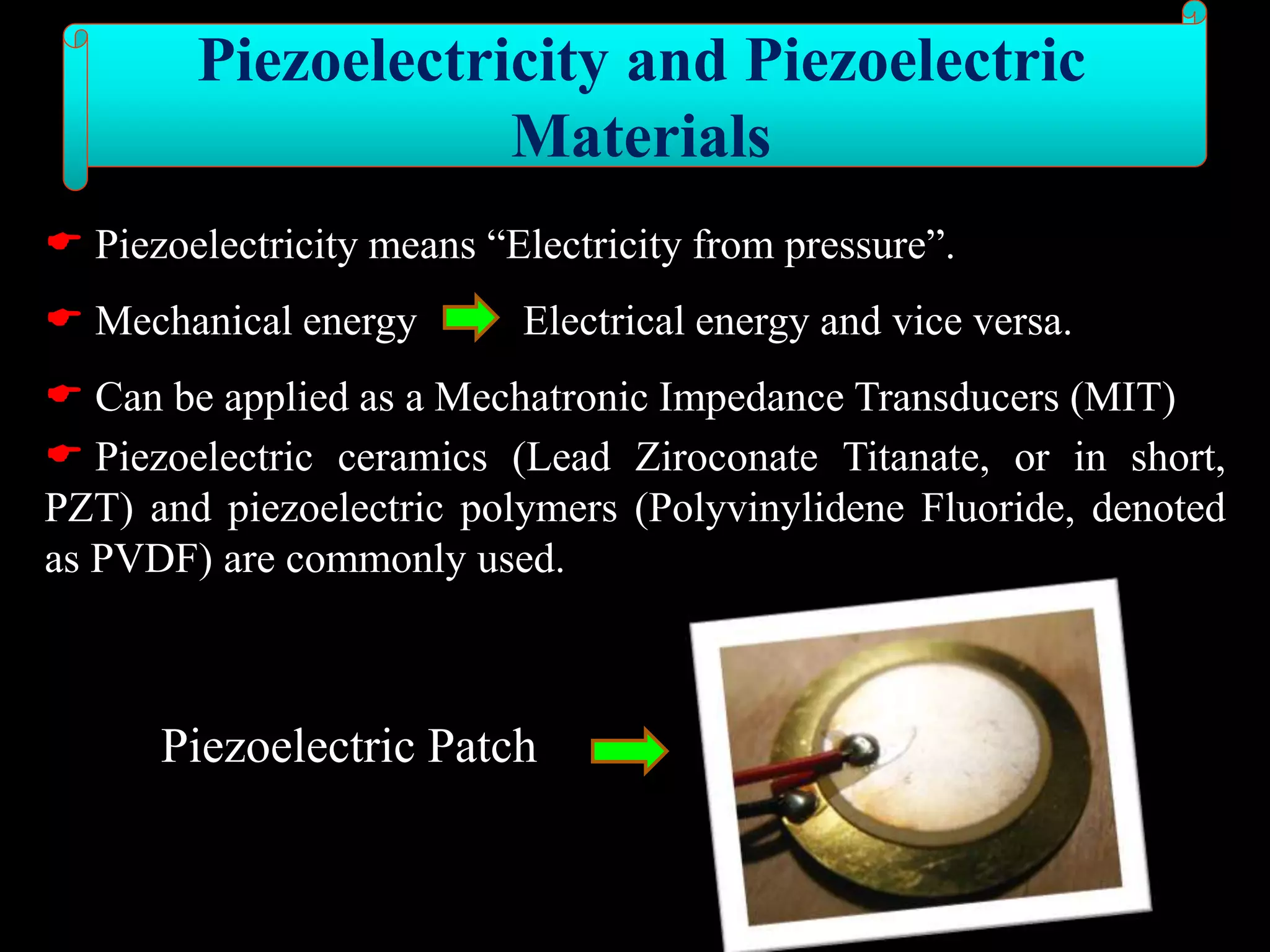  Piezoelectricity means “Electricity from pressure”.
 Mechanical energy Electrical energy and vice versa.
 Can be applied as a Mechatronic Impedance Transducers (MIT)
 Piezoelectric ceramics (Lead Ziroconate Titanate, or in short,
PZT) and piezoelectric polymers (Polyvinylidene Fluoride, denoted
as PVDF) are commonly used.
Piezoelectric Patch
Piezoelectricity and Piezoelectric
Materials
 