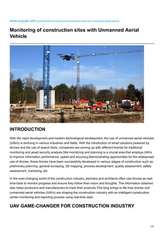 1/4
www.zupyak.com /p/3332054/t/monitoring-of-construction-sites-with-unmanned-aerial-vehicle
Monitoring of construction sites with Unmanned Aerial
Vehicle
INTRODUCTION
With the rapid development and modern technological development, the use of unmanned aerial vehicles
(UAVs) is evolving in various industries and fields. With the introduction of smart solutions powered by
drones and the use of search tools, companies are coming up with different brands for traditional
monitoring and asset security analysis.Site monitoring and planning is a crucial area that employs UAVs
to improve information performance, speed and accuracy.Demonstrating opportunities for the widespread
use of drones, these drones have been successfully developed in various stages of construction such as
preliminary planning, general surveying, 3D mapping, process development, quality assessment, safety
assessment, marketing, etc.
In the ever-changing world of the construction industry, planners and architects often use drones as real-
time tools to monitor progress and ensure they follow their vision and thoughts. The information obtained
also helps producers and manufacturers to track their products.This blog brings to life how drones and
unmanned aerial vehicles (UAVs) are shaping the construction industry with an intelligent construction
center monitoring and reporting process using real-time data.
UAV GAME-CHANGER FOR CONSTRUCTION INDUSTRY
 