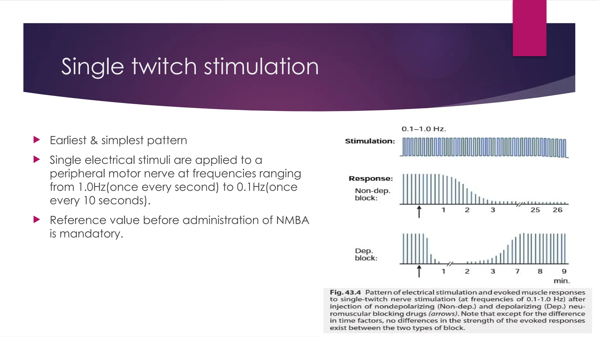 Single twitch stimulation
 Earliest & simplest pattern
 Single electrical stimuli are applied to a
peripheral motor nerve at frequencies ranging
from 1.0Hz(once every second) to 0.1Hz(once
every 10 seconds).
 Reference value before administration of NMBA
is mandatory.
 