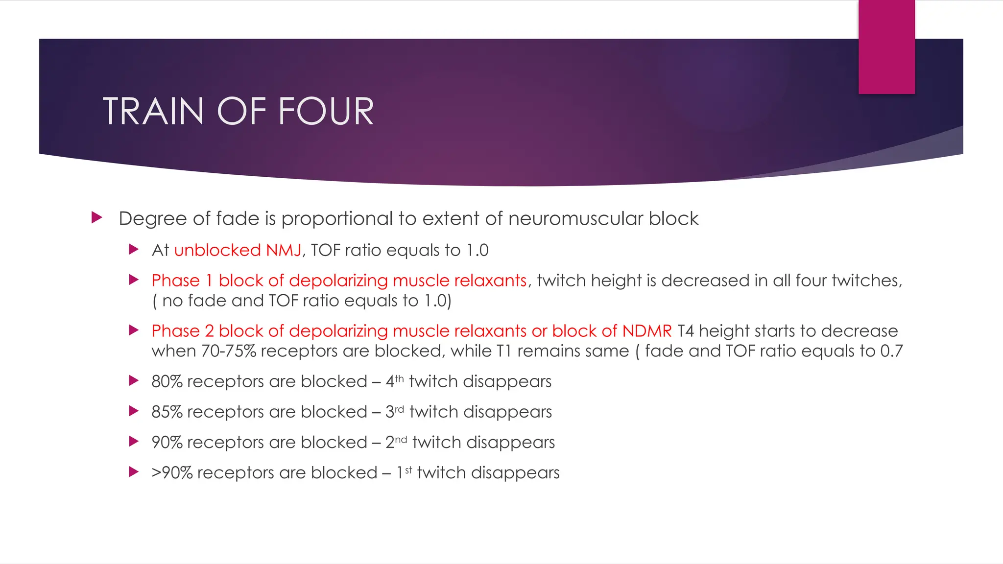 TRAIN OF FOUR
 Degree of fade is proportional to extent of neuromuscular block
 At unblocked NMJ, TOF ratio equals to 1.0
 Phase 1 block of depolarizing muscle relaxants, twitch height is decreased in all four twitches,
( no fade and TOF ratio equals to 1.0)
 Phase 2 block of depolarizing muscle relaxants or block of NDMR T4 height starts to decrease
when 70-75% receptors are blocked, while T1 remains same ( fade and TOF ratio equals to 0.7
 80% receptors are blocked – 4th
twitch disappears
 85% receptors are blocked – 3rd
twitch disappears
 90% receptors are blocked – 2nd
twitch disappears
 >90% receptors are blocked – 1st
twitch disappears
 