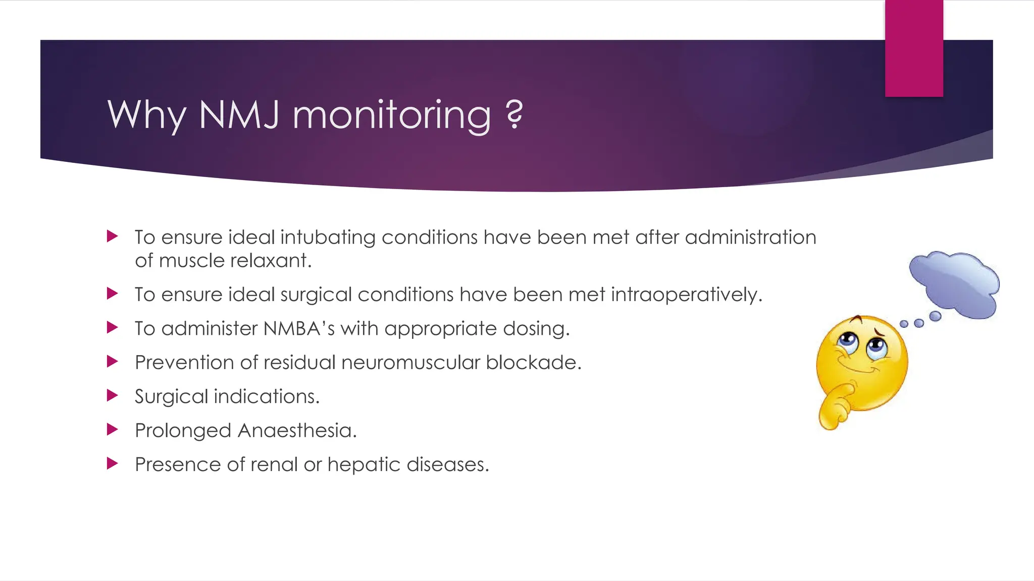 Why NMJ monitoring ?
 To ensure ideal intubating conditions have been met after administration
of muscle relaxant.
 To ensure ideal surgical conditions have been met intraoperatively.
 To administer NMBA’s with appropriate dosing.
 Prevention of residual neuromuscular blockade.
 Surgical indications.
 Prolonged Anaesthesia.
 Presence of renal or hepatic diseases.
 
