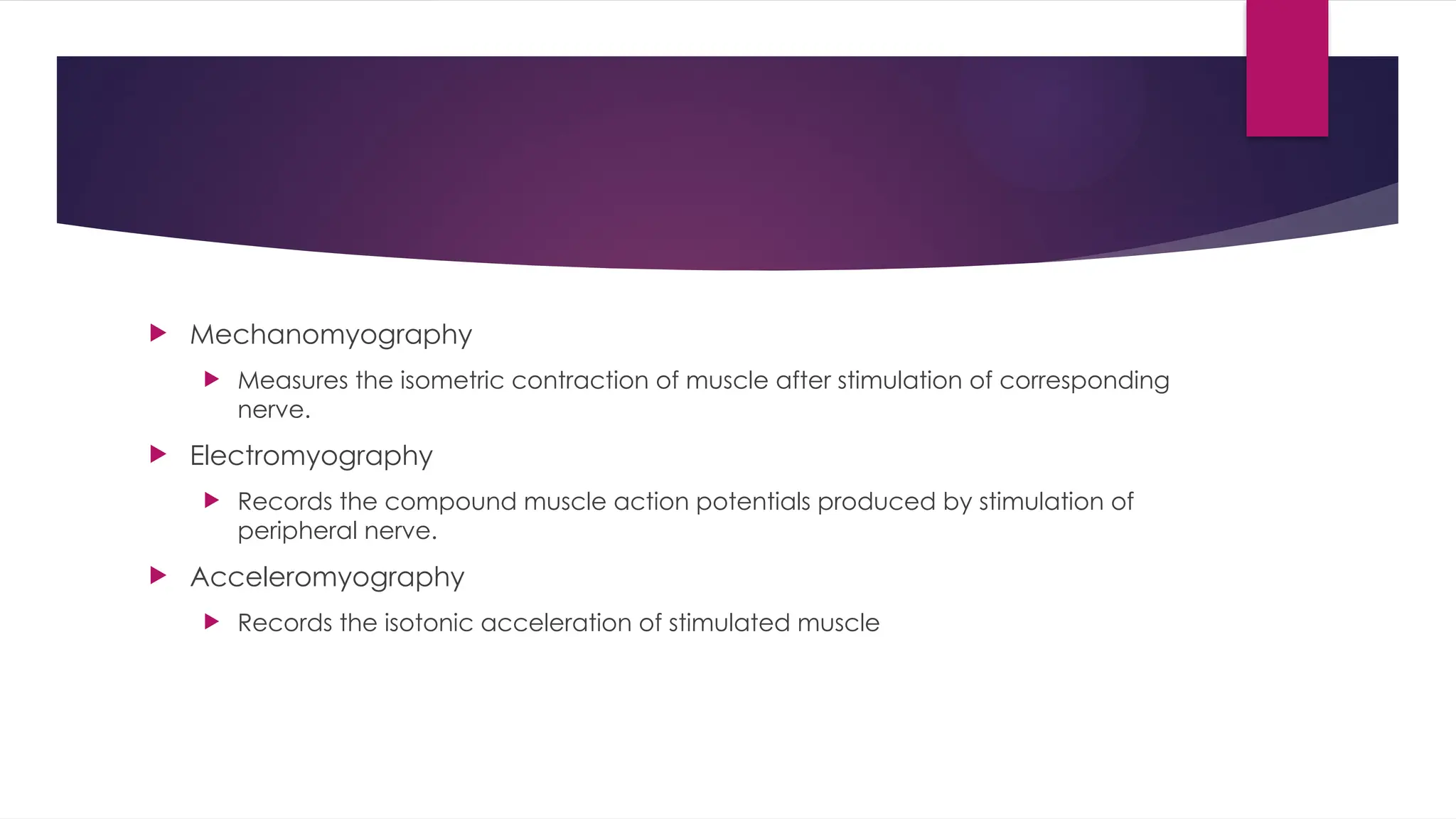  Mechanomyography
 Measures the isometric contraction of muscle after stimulation of corresponding
nerve.
 Electromyography
 Records the compound muscle action potentials produced by stimulation of
peripheral nerve.
 Acceleromyography
 Records the isotonic acceleration of stimulated muscle
 