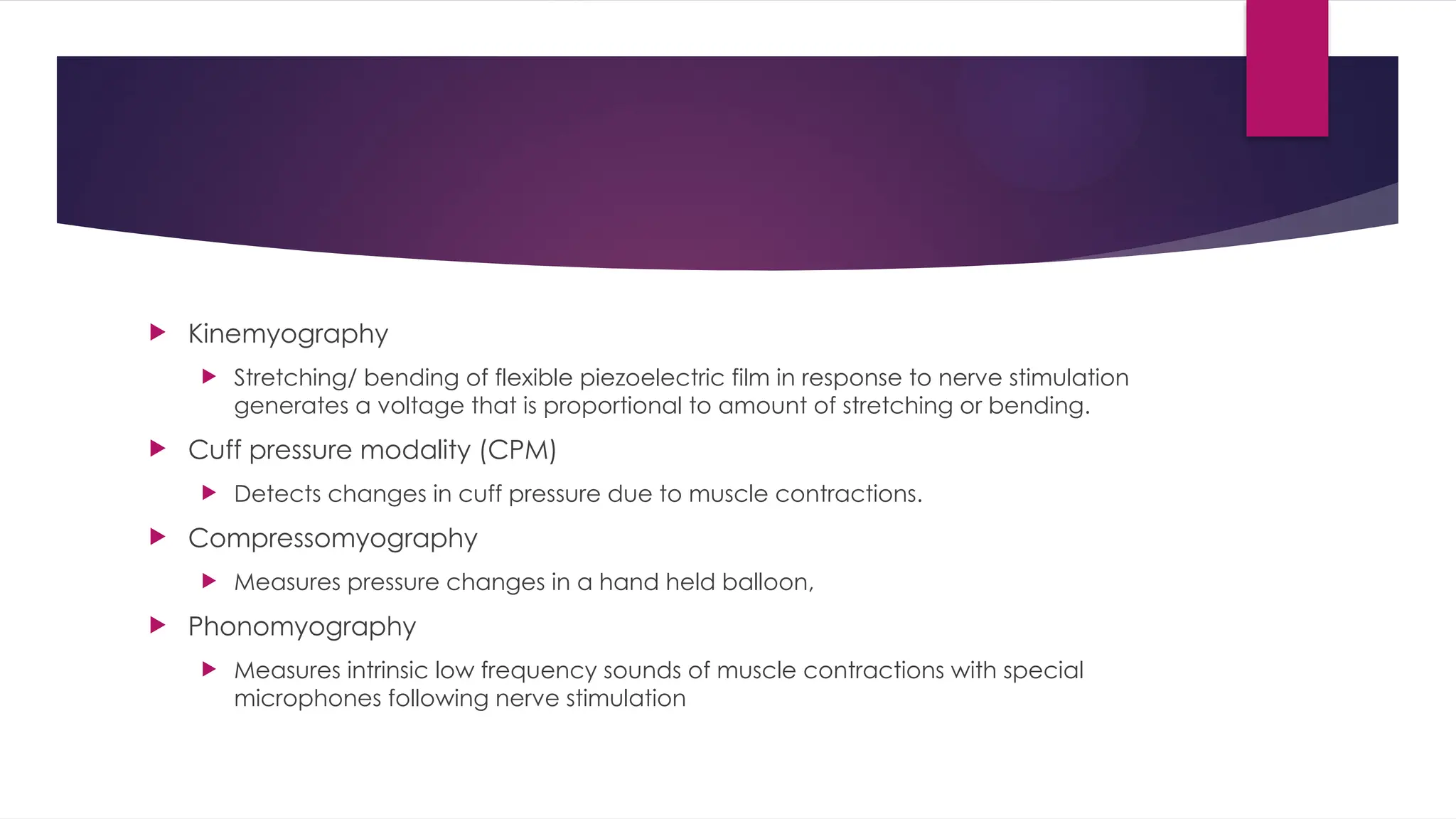  Kinemyography
 Stretching/ bending of flexible piezoelectric film in response to nerve stimulation
generates a voltage that is proportional to amount of stretching or bending.
 Cuff pressure modality (CPM)
 Detects changes in cuff pressure due to muscle contractions.
 Compressomyography
 Measures pressure changes in a hand held balloon,
 Phonomyography
 Measures intrinsic low frequency sounds of muscle contractions with special
microphones following nerve stimulation
 