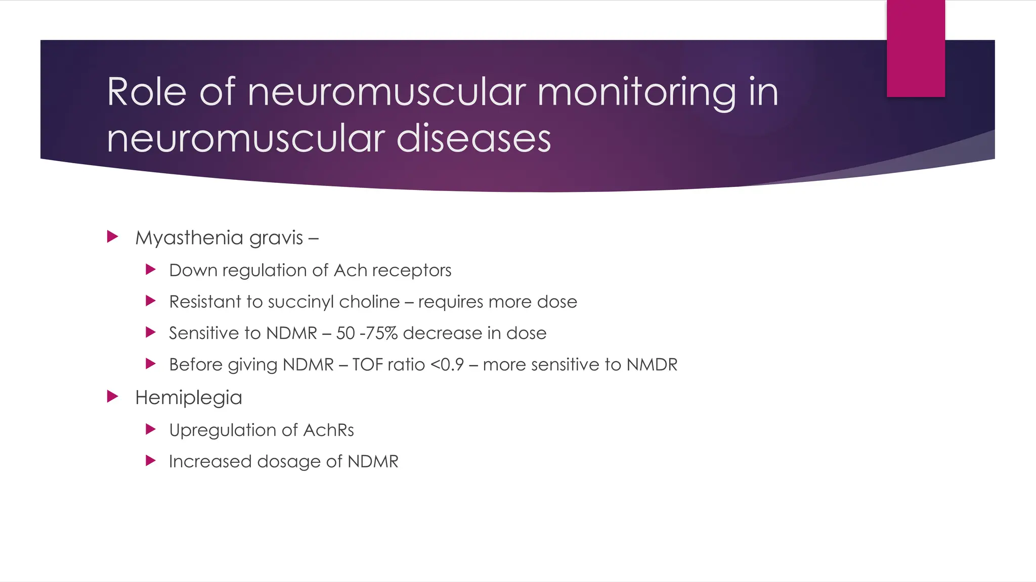 Role of neuromuscular monitoring in
neuromuscular diseases
 Myasthenia gravis –
 Down regulation of Ach receptors
 Resistant to succinyl choline – requires more dose
 Sensitive to NDMR – 50 -75% decrease in dose
 Before giving NDMR – TOF ratio <0.9 – more sensitive to NMDR
 Hemiplegia
 Upregulation of AchRs
 Increased dosage of NDMR
 