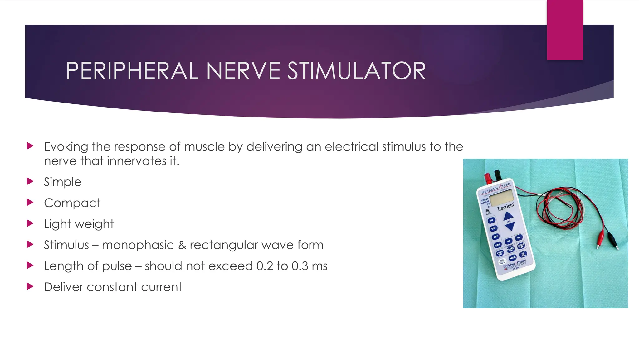 PERIPHERAL NERVE STIMULATOR
 Evoking the response of muscle by delivering an electrical stimulus to the
nerve that innervates it.
 Simple
 Compact
 Light weight
 Stimulus – monophasic & rectangular wave form
 Length of pulse – should not exceed 0.2 to 0.3 ms
 Deliver constant current
 