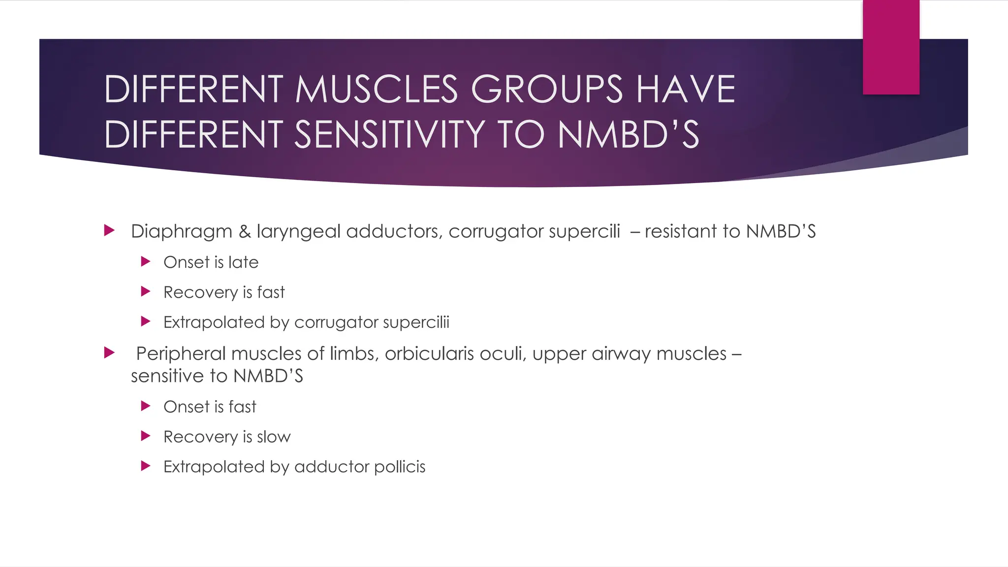 DIFFERENT MUSCLES GROUPS HAVE
DIFFERENT SENSITIVITY TO NMBD’S
 Diaphragm & laryngeal adductors, corrugator supercili – resistant to NMBD’S
 Onset is late
 Recovery is fast
 Extrapolated by corrugator supercilii
 Peripheral muscles of limbs, orbicularis oculi, upper airway muscles –
sensitive to NMBD’S
 Onset is fast
 Recovery is slow
 Extrapolated by adductor pollicis
 
