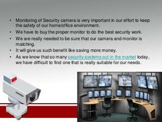 • Monitoring of Security camera is very important in our effort to keep
the safety of our home/office environment.
• We have to buy the proper monitor to do the best security work.
• We are really needed to be sure that our camera and monitor is
matching.
• It will give us such benefit like saving more money.
• As we know that so many security systems out in the market today,
we have difficult to find one that is really suitable for our needs.
 
