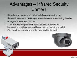 Advantages – Infrared Security
Camera
• It is a trendy type of camera for both business and home.
• IR security cameras make high resolution color video during the day
• Being used indoor or outdoor
• They are weatherproofed & can withstand hot and cold
temperatures without any additional camera housing needed.
• Gives a clear video image in the light and in the dark.
 