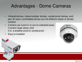 Advantages - Dome Cameras
• Infrared domes, indoor/outdoor domes, vandal proof domes, and
pan tilt zoom controllable domes are the different styles of domes
camera
• Camera can zoom in or out on selected areas.
It covers large areas view
It is a weather proof & vandal proof
• Easy to installed
 