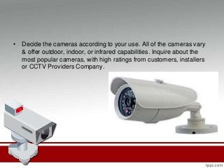 • Decide the cameras according to your use. All of the cameras vary
& offer outdoor, indoor, or infrared capabilities. Inquire about the
most popular cameras, with high ratings from customers, installers
or CCTV Providers Company.
 