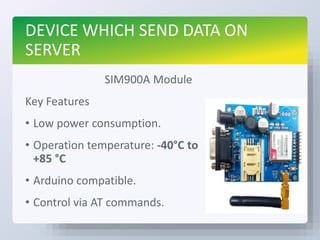 DEVICE WHICH SEND DATA ON
SERVER
SIM900A Module
Key Features
• Low power consumption.
• Operation temperature: -40°C to
+85 °C
• Arduino compatible.
• Control via AT commands.
 