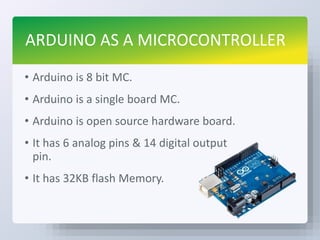 ARDUINO AS A MICROCONTROLLER
• Arduino is 8 bit MC.
• Arduino is a single board MC.
• Arduino is open source hardware board.
• It has 6 analog pins & 14 digital output
pin.
• It has 32KB flash Memory.
 