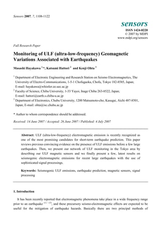 Sensors 2007, 7, 1108-1122 
sensors 
ISSN 1424-8220 
© 2007 by MDPI 
www.mdpi.org/sensors 
Full Research Paper 
Monitoring of ULF (ultra-low-frequency) Geomagnetic 
Variations Associated with Earthquakes 
Masashi Hayakawa 1,*, Katsumi Hattori 2 and Kenji Ohta 3 
1 Department of Electronic Engineering and Research Station on Seismo Electromagnetics, The 
University of Electro-Communications, 1-5-1 Chofugaoka, Chofu, Tokyo 182-8585, Japan; 
E-mail: hayakawa@whistler.ee.uec.ac.jp 
2 Faculty of Science, Chiba University, 1-33 Yayoi, Inage Chiba 263-8522, Japan; 
E-mail: hattori@earth.s.chiba-u.ac.jp 
3 Department of Electronics, Chubu University, 1200 Matsumoto-cho, Kasugai, Aichi 487-8501, 
Japan; E-mail: ohta@isc.chubu.ac.jp 
* Author to whom correspondence should be addressed. 
Received: 14 June 2007 / Accepted: 26 June 2007 / Published: 4 July 2007 
Abstract: ULF (ultra-low-frequency) electromagnetic emission is recently recognized as 
one of the most promising candidates for short-term earthquake prediction. This paper 
reviews previous convincing evidence on the presence of ULF emissions before a few large 
earthquakes. Then, we present our network of ULF monitoring in the Tokyo area by 
describing our ULF magnetic sensors and we finally present a few, latest results on 
seismogenic electromagnetic emissions for recent large earthquakes with the use of 
sophisticated signal processings. 
Keywords: Seismogenic ULF emissions, earthquake prediction, magnetic sensors, signal 
processing 
1. Introduction 
It has been recently reported that electromagnetic phenomena take place in a wide frequency range 
prior to an earthquake (1) ~ (3), and these precursory seismo-electromagnetic effects are expected to be 
useful for the mitigation of earthquake hazards. Basically there are two principal methods of 
 