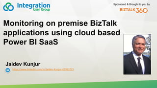 Sponsored & Brought to you by
Monitoring on premise BizTalk
applications using cloud based
Power BI SaaS
Jaidev Kunjur
https://www.linkedin.com/in/Jaidev-Kunjur-63961015
 