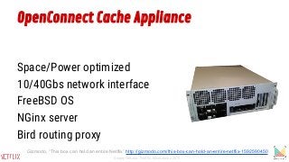 OpenConnect Cache Appliance
Space/Power optimized
10/40Gbs network interface
FreeBSD OS
NGinx server
Bird routing proxy
Gizmodo, “This box can hold an entire Netflix” http://gizmodo.com/this-box-can-hold-an-entire-netflix-1592590450
Sergey Fedorov, Netflix, Monitorama 2015
 