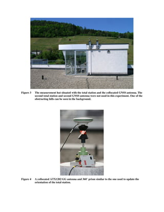Figure 3 The measurement hut situated with the total station and the collocated GNSS antenna. The
second total station and second GNSS antenna were not used in this experiment. One of the
obstructing hills can be seen in the background.
Figure 4 A collocated ATX1202 GG antenna and 360° prism similar to the one used to update the
orientation of the total station.
 