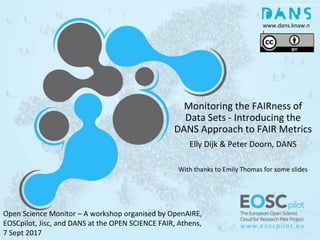 Monitoring the FAIRness of
Data Sets - Introducing the
DANS Approach to FAIR Metrics
Elly Dijk & Peter Doorn, DANS
With thanks to Emily Thomas for some slides
www.dans.knaw.n
l
Open Science Monitor – A workshop organised by OpenAIRE,
EOSCpilot, Jisc, and DANS at the OPEN SCIENCE FAIR, Athens,
7 Sept 2017
 
