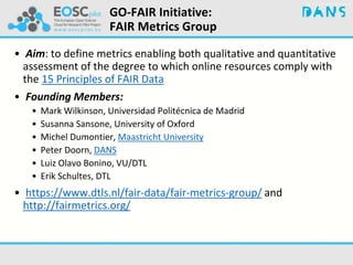 GO-FAIR Initiative:
FAIR Metrics Group
• Aim: to define metrics enabling both qualitative and quantitative
assessment of the degree to which online resources comply with
the 15 Principles of FAIR Data
• Founding Members:
• Mark Wilkinson, Universidad Politécnica de Madrid
• Susanna Sansone, University of Oxford
• Michel Dumontier, Maastricht University
• Peter Doorn, DANS
• Luiz Olavo Bonino, VU/DTL
• Erik Schultes, DTL
• https://www.dtls.nl/fair-data/fair-metrics-group/ and
http://fairmetrics.org/
 