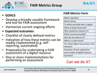 FAIR Metrics Form
Metric Identifier
Metric Name
To which principle does it apply?
What is being measured?
Why should we measure it?
What must be provided?
How do we measure it?
What is a valid result?
For which digital resource(s) is this
relevant?
Examples of their application
across types of digital resource
Comment
www.eoscpilot.eu
The European Open Science Cloud for Research pilot project is funded by the
European Commission, DG Research & Innovation under contract no. 739563
12
• GOALS:
• Develop a broadly useable framework
and tool for FAIR assessment
• Harmonize current ongoing efforts
• Expected outcomes:
• Checklist of clearly defined metrics
• Indication of how these metrics can be
readily implemented (e.g. self-
reporting, automated)
• Proposal(s) for undertaking a FAIR
assessment of a digital resource
• One or more implementations for
performing an assessment
Can we do it?
FAIR Metrics Group
 