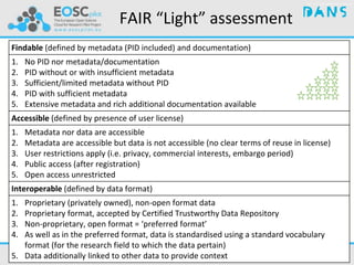 Findable (defined by metadata (PID included) and documentation)
1. No PID nor metadata/documentation
2. PID without or with insufficient metadata
3. Sufficient/limited metadata without PID
4. PID with sufficient metadata
5. Extensive metadata and rich additional documentation available
Accessible (defined by presence of user license)
1. Metadata nor data are accessible
2. Metadata are accessible but data is not accessible (no clear terms of reuse in license)
3. User restrictions apply (i.e. privacy, commercial interests, embargo period)
4. Public access (after registration)
5. Open access unrestricted
Interoperable (defined by data format)
1. Proprietary (privately owned), non-open format data
2. Proprietary format, accepted by Certified Trustworthy Data Repository
3. Non-proprietary, open format = ‘preferred format’
4. As well as in the preferred format, data is standardised using a standard vocabulary
format (for the research field to which the data pertain)
5. Data additionally linked to other data to provide context
FAIR “Light” assessment
 
