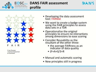 DANS FAIR assessment
profile
• Developing the data assessment
tool: FAIRdat
• We want to create a badge system
using the FAIR principles to assess
data sets in a TDR
• Operationalise the original
principles to ensure no interactions
among dimensions to ease scoring
• Consider Reusability as the
resultant of the other three:
• the average FAIRness as an
indicator of data quality
• (F+A+I)/3=R
• Manual and automatic scoring
• New principles still in progress
F A I R
2 User Reviews
1 Archivist Assessment
24 Downloads
 