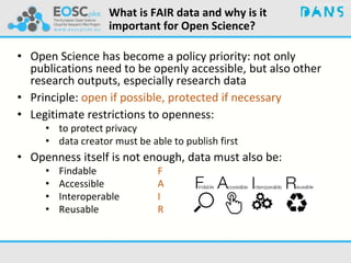 What is FAIR data and why is it
important for Open Science?
• Open Science has become a policy priority: not only
publications need to be openly accessible, but also other
research outputs, especially research data
• Principle: open if possible, protected if necessary
• Legitimate restrictions to openness:
• to protect privacy
• data creator must be able to publish first
• Openness itself is not enough, data must also be:
• Findable F
• Accessible A
• Interoperable I
• Reusable R
 