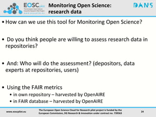 Monitoring Open Science:
research data
•How can we use this tool for Monitoring Open Science?
• Do you think people are willing to assess research data in
repositories?
• And: Who will do the assessment? (depositors, data
experts at repositories, users)
• Using the FAIR metrics
• in own repository – harvested by OpenAIRE
• in FAIR database – harvested by OpenAIRE
www.eoscpilot.eu
The European Open Science Cloud for Research pilot project is funded by the
European Commission, DG Research & Innovation under contract no. 739563
24
 