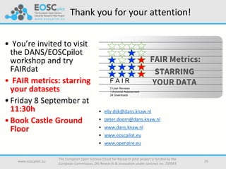 Thank you for your attention!
• You’re invited to visit
the DANS/EOSCpilot
workshop and try
FAIRdat
• FAIR metrics: starring
your datasets
•Friday 8 September at
11:30h
•Book Castle Ground
Floor
• elly.dijk@dans.knaw.nl
• peter.doorn@dans.knaw.nl
• www.dans.knaw.nl
• www.eoscpilot.eu
• www.openaire.eu
www.eoscpilot.eu
The European Open Science Cloud for Research pilot project is funded by the
European Commission, DG Research & Innovation under contract no. 739563
25
FAIR Metrics:
STARRING
YOUR DATAF A I R
2 User Reviews
1 Archivist Assessment
24 Downloads
 