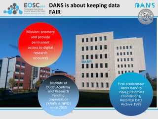 Institute of
Dutch Academy
and Research
Funding
Organisation
(KNAW & NWO)
since 2005
First predecessor
dates back to
1964 (Steinmetz
Foundation),
Historical Data
Archive 1989
Mission: promote
and provide
permanent
access to digital
research
resources
DANS is about keeping data
FAIR
 