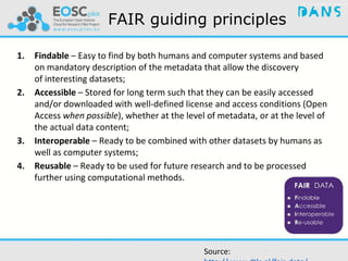 FAIR guiding principles
1. Findable – Easy to find by both humans and computer systems and based
on mandatory description of the metadata that allow the discovery
of interesting datasets;
2. Accessible – Stored for long term such that they can be easily accessed
and/or downloaded with well-defined license and access conditions (Open
Access when possible), whether at the level of metadata, or at the level of
the actual data content;
3. Interoperable – Ready to be combined with other datasets by humans as
well as computer systems;
4. Reusable – Ready to be used for future research and to be processed
further using computational methods.
Source:
 
