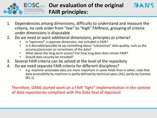 Our evaluation of the original
FAIR principles:
1. Dependencies among dimensions, difficulty to understand and measure the
criteria, no rank order from “low” to “high” FAIRness, grouping of criteria
under dimensions is disputable
2. Do we need or want additional dimensions, principles or criteria?
• Is “openness” a separate dimension, not included in FAIR?
• Is it desirable/possible to say something about “substantive” data quality, such as the
accuracy/precision or correctness of the data?
• What about the long-term access? For how long does data remain FAIR?
• Should data security be included?
3. Several FAIR criteria can be solved at the level of the repository
4. Do we need separate FAIR criteria for different disciplines?
• e.g. machine actionable data are more important in some fields than in other; note that
data accessibility by machines is partly defined by technical specs (A1), partly by licenses
(R1.1)
Therefore, DANS started work on a FAIR “light” implementation in the context
of data repositories compliant with the Data Seal of Approval
 