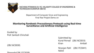 VACHANA PITAMAHA Dr. P.G. HALAKATTI COLLEGE OF ENGINEERING &
TECHNOLOGY,VIJAYAPUR-586103
Department of Computer Since and Engineering
Final Year Project Demo on
Monitoring Pandemic Precautionary Protocols using Real-time
Surveillance and Artificial Intelligence
Guided by:
Prof. Santosh Chinchali
Submitted by:
Kunal Porwal (2BL16CS033)
Kiran Ambali
(2BL16CS030)
Niranjan Patil (2BL17CS041)
Nikhil
 