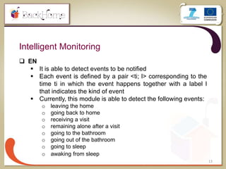 13
Intelligent Monitoring
 EN
 It is able to detect events to be notified
 Each event is defined by a pair <ti; l> corresponding to the
time ti in which the event happens together with a label l
that indicates the kind of event
 Currently, this module is able to detect the following events:
o leaving the home
o going back to home
o receiving a visit
o remaining alone after a visit
o going to the bathroom
o going out of the bathroom
o going to sleep
o awaking from sleep
 