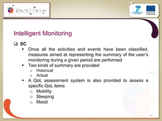 14
Intelligent Monitoring
 SC
 Once all the activities and events have been classified,
measures aimed at representing the summary of the user’s
monitoring during a given period are performed
 Two kinds of summary are provided
o Historical
o Actual
 A QoL assessment system is also provided to assess a
specific QoL items
o Mobility
o Sleeping
o Mood
 