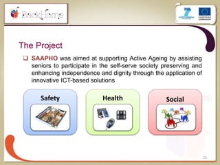 The Project
25
 SAAPHO was aimed at supporting Active Ageing by assisting
seniors to participate in the self-serve society preserving and
enhancing independence and dignity through the application of
innovative ICT-based solutions
Safety Health Social
 