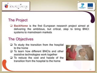 The Project
27
 BackHome is the first European research project aimed at
delivering the ambitious, but critical, step to bring BNCI
systems to mainstream markets
The Objectives
 To study the transition from the hospital
to the home
 To learn how different BNCIs and other
assistive technologies work together
 To reduce the cost and hassle of the
transition from the hospital to the home
 