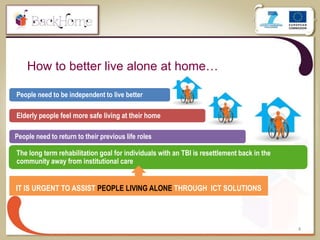 How to better live alone at home…
4
People need to be independent to live better
Elderly people feel more safe living at their home
People need to return to their previous life roles
The long term rehabilitation goal for individuals with an TBI is resettlement back in the
community away from institutional care
IT IS URGENT TO ASSIST PEOPLE LIVING ALONE THROUGH ICT SOLUTIONS
 
