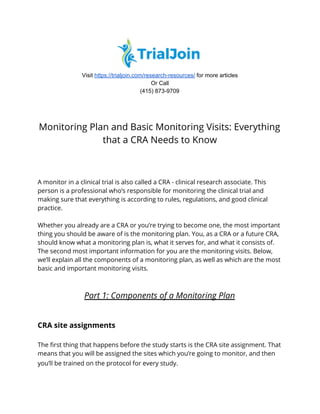  
Visit ​https://trialjoin.com/research-resources/​ for more articles
Or Call
(415) 873-9709 
 
 
Monitoring Plan and Basic Monitoring Visits: Everything 
that a CRA Needs to Know 
A monitor in a clinical trial is also called a CRA - clinical research associate. This 
person is a professional who’s responsible for monitoring the clinical trial and 
making sure that everything is according to rules, regulations, and good clinical 
practice.  
 
Whether you already are a CRA or you’re trying to become one, the most important 
thing you should be aware of is the monitoring plan. You, as a CRA or a future CRA, 
should know what a monitoring plan is, what it serves for, and what it consists of. 
The second most important information for you are the monitoring visits. Below, 
we’ll explain all the components of a monitoring plan, as well as which are the most 
basic and important monitoring visits.  
 
 
Part 1: Components of a Monitoring Plan 
 
 
CRA site assignments 
 
The first thing that happens before the study starts is the CRA site assignment. That 
means that you will be assigned the sites which you’re going to monitor, and then 
you’ll be trained on the protocol for every study.  
 