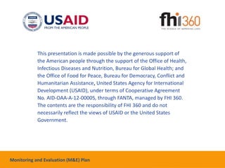This presentation is made possible by the generous support of
the American people through the support of the Office of Health,
Infectious Diseases and Nutrition, Bureau for Global Health; and
the Office of Food for Peace, Bureau for Democracy, Conflict and
Humanitarian Assistance, United States Agency for International
Development (USAID), under terms of Cooperative Agreement
No. AID-OAA-A-12-00005, through FANTA, managed by FHI 360.
The contents are the responsibility of FHI 360 and do not
necessarily reflect the views of USAID or the United States
Government.
Monitoring and Evaluation (M&E) Plan
 