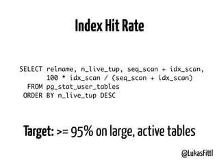 @LukasFittl
SELECT relname, n_live_tup, seq_scan + idx_scan,
100 * idx_scan / (seq_scan + idx_scan)
FROM pg_stat_user_tables
ORDER BY n_live_tup DESC
IndexHitRate
Target: >= 95% on large, active tables
 