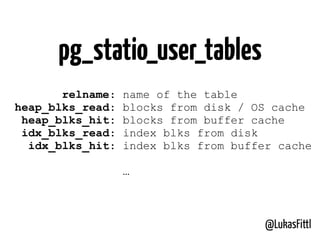 @LukasFittl
pg_statio_user_tables
relname: name of the table
heap_blks_read: blocks from disk / OS cache
heap_blks_hit: blocks from buffer cache
idx_blks_read: index blks from disk
idx_blks_hit: index blks from buffer cache
…
 