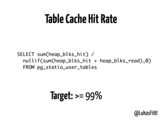 @LukasFittl
SELECT sum(heap_blks_hit) /
nullif(sum(heap_blks_hit + heap_blks_read),0)
FROM pg_statio_user_tables
TableCacheHitRate
Target: >= 99%
 