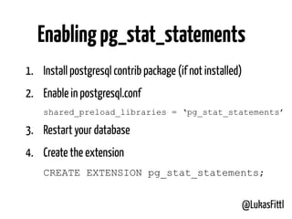 @LukasFittl
1. Install postgresql contrib package (if not installed)
2. Enable in postgresql.conf 
shared_preload_libraries = ‘pg_stat_statements’
3. Restart your database
4. Create the extension 
CREATE EXTENSION pg_stat_statements;
Enablingpg_stat_statements
 
