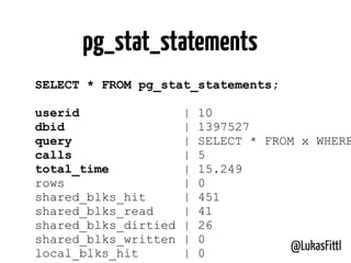 @LukasFittl
SELECT * FROM pg_stat_statements;
userid | 10
dbid | 1397527
query | SELECT * FROM x WHERE
calls | 5
total_time | 15.249
rows | 0
shared_blks_hit | 451
shared_blks_read | 41
shared_blks_dirtied | 26
shared_blks_written | 0
local_blks_hit | 0
pg_stat_statements
 