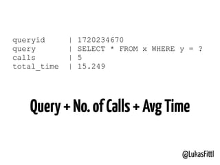 @LukasFittl
queryid | 1720234670
query | SELECT * FROM x WHERE y = ?
calls | 5
total_time | 15.249
Query+No.ofCalls+AvgTime
 