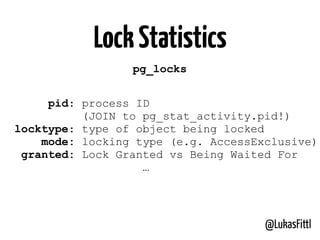 @LukasFittl
LockStatistics
pg_locks
pid: process ID
(JOIN to pg_stat_activity.pid!)
locktype: type of object being locked
mode: locking type (e.g. AccessExclusive)
granted: Lock Granted vs Being Waited For
…
 